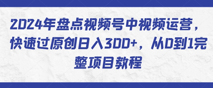 2024年盘点视频号中视频运营，快速过原创日入300+，从0到1完整项目教程-第一资源库
