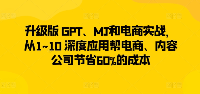 升级版 GPT、MJ和电商实战,从1~10 深度应用帮电商、内容公司节省60%的成本-第一资源库