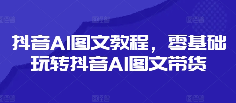 抖音AI图文教程，零基础玩转抖音AI图文带货-第一资源库