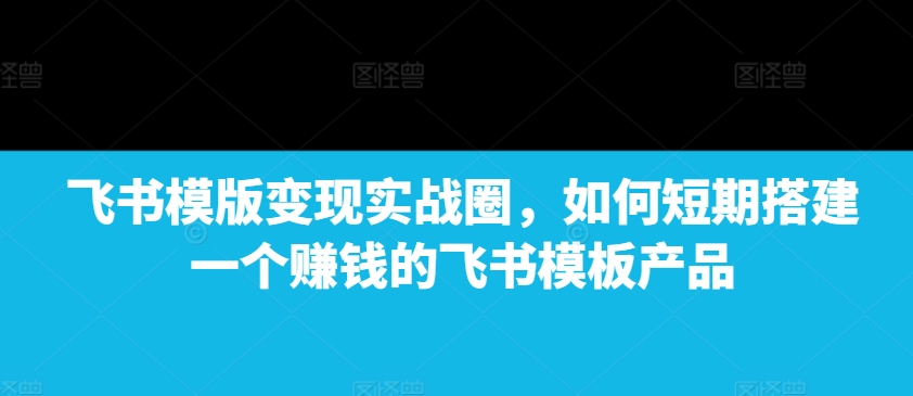 飞书模版变现实战圈,如何短期搭建一个赚钱的飞书模板产品-第一资源库