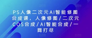 PS人像二次元AI智能修图合成课，人像修图/二次元COS合成/AI智能合成/一网打尽-第一资源库