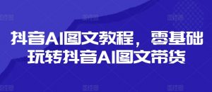 抖音AI图文教程，零基础玩转抖音AI图文带货-第一资源库